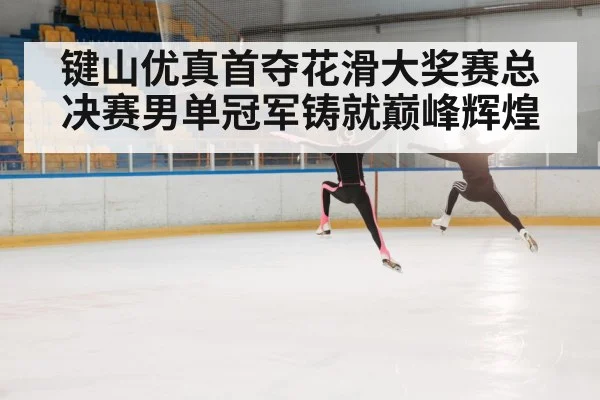 键山优真首夺花滑大奖赛总决赛男单冠军铸就巅峰辉煌