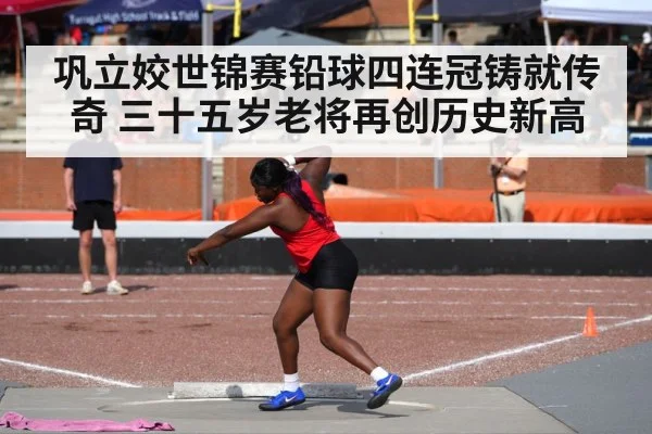 巩立姣世锦赛铅球四连冠铸就传奇 三十五岁老将再创历史新高